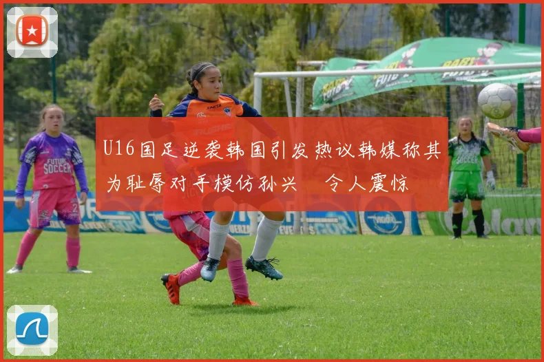 U16国足逆袭韩国引发热议韩媒称其为耻辱对手模仿孙兴慜令人震惊