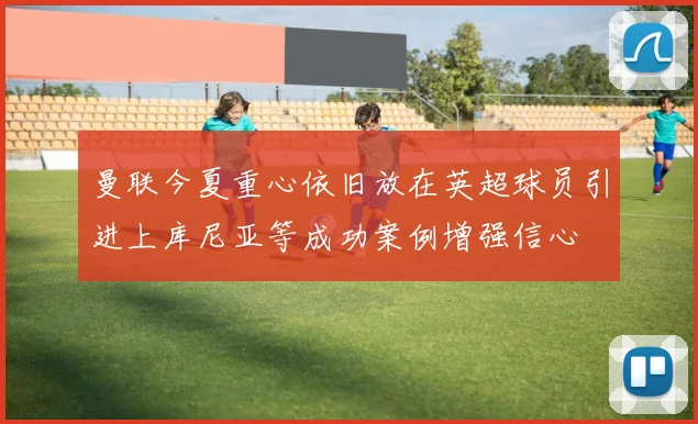 曼联今夏重心依旧放在英超球员引进上库尼亚等成功案例增强信心